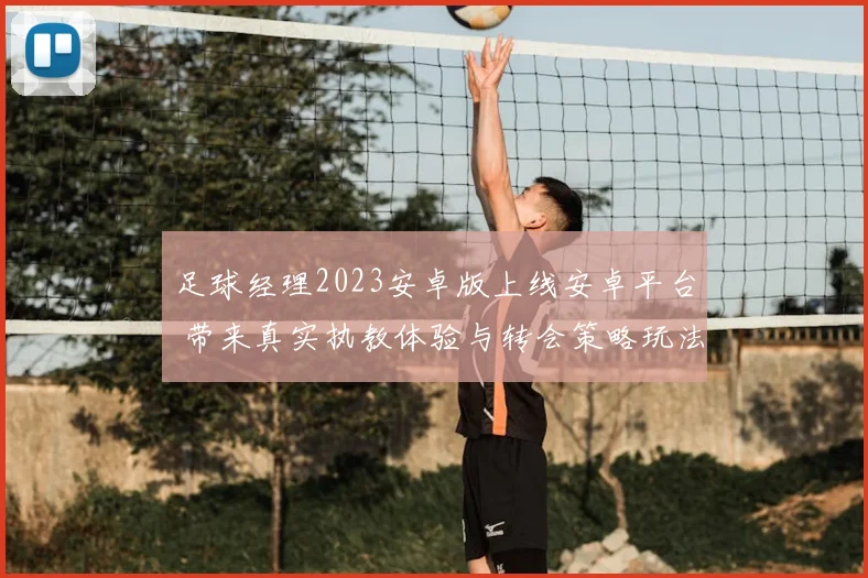 足球经理2023安卓版上线安卓平台 带来真实执教体验与转会策略玩法