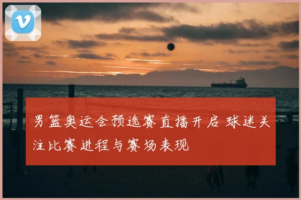 男篮奥运会预选赛直播开启 球迷关注比赛进程与赛场表现