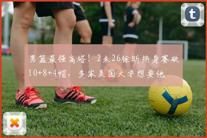 男篮最强高塔！2米26徐昕热身赛砍10+8+4帽，多家美国大学想要他