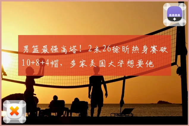 男篮最强高塔！2米26徐昕热身赛砍10+8+4帽，多家美国大学想要他