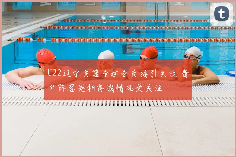 U22辽宁男篮全运会直播引关注 青年阵容亮相备战情况受关注