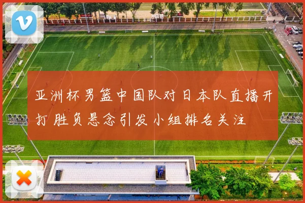 亚洲杯男篮中国队对日本队直播开打 胜负悬念引发小组排名关注