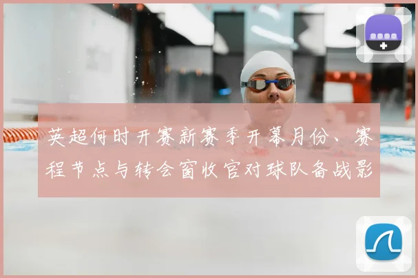 英超何时开赛新赛季开幕月份、赛程节点与转会窗收官对球队备战影响