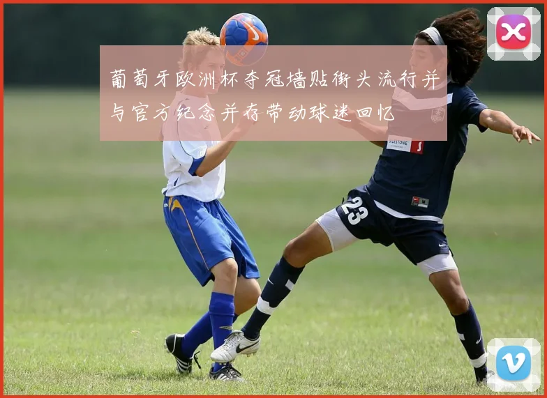 葡萄牙欧洲杯夺冠墙贴街头流行并与官方纪念并存带动球迷回忆