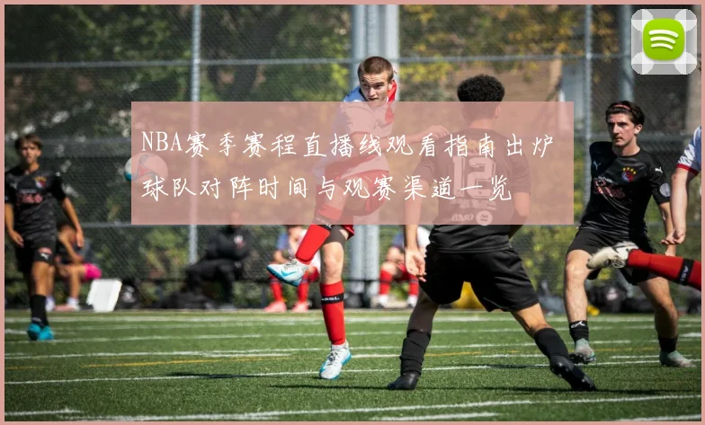 NBA赛季赛程直播线观看指南出炉 球队对阵时间与观赛渠道一览