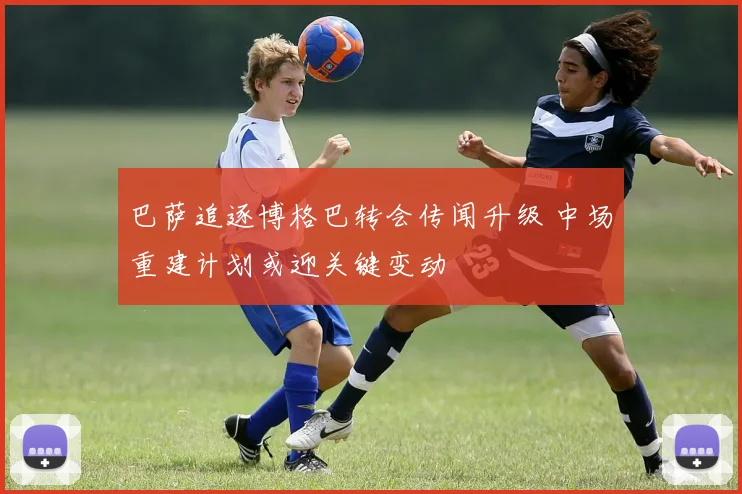 巴萨追逐博格巴转会传闻升级 中场重建计划或迎关键变动