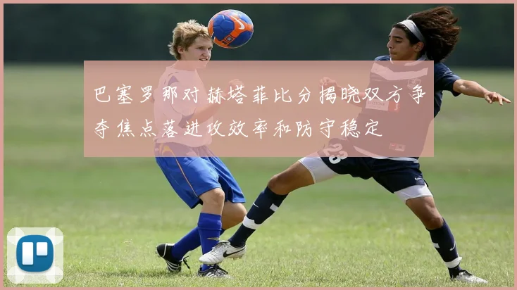 巴塞罗那对赫塔菲比分揭晓双方争夺焦点落进攻效率和防守稳定