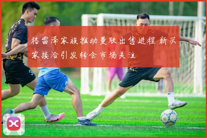 格雷泽家族推动曼联出售进程 新买家接洽引发转会市场关注