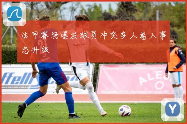法甲赛场爆发球员冲突多人卷入事态升级
