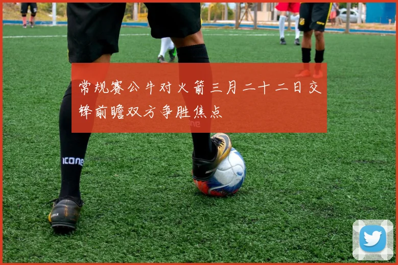 常规赛公牛对火箭三月二十二日交锋前瞻双方争胜焦点