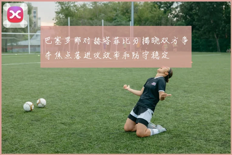 巴塞罗那对赫塔菲比分揭晓双方争夺焦点落进攻效率和防守稳定