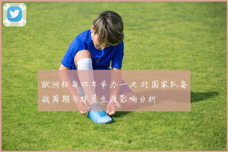 欧洲杯每四年举办一次 对国家队备战周期与球员生涯影响分析