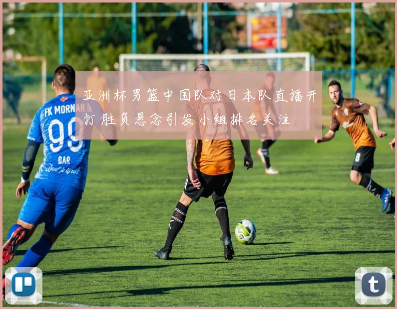 亚洲杯男篮中国队对日本队直播开打 胜负悬念引发小组排名关注