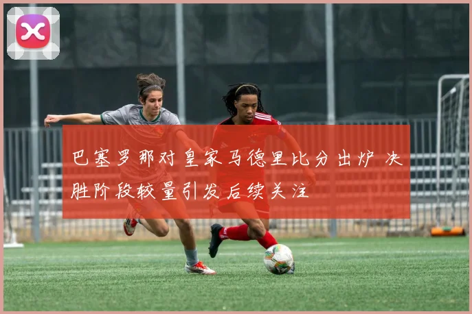 巴塞罗那对皇家马德里比分出炉 决胜阶段较量引发后续关注