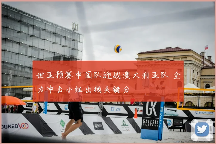 世亚预赛中国队迎战澳大利亚队 全力冲击小组出线关键分