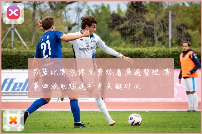 男篮比赛录像免费观看渠道整理 赛事回放助球迷补看关键对决