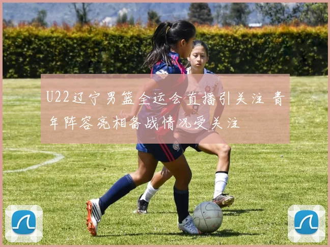 U22辽宁男篮全运会直播引关注 青年阵容亮相备战情况受关注