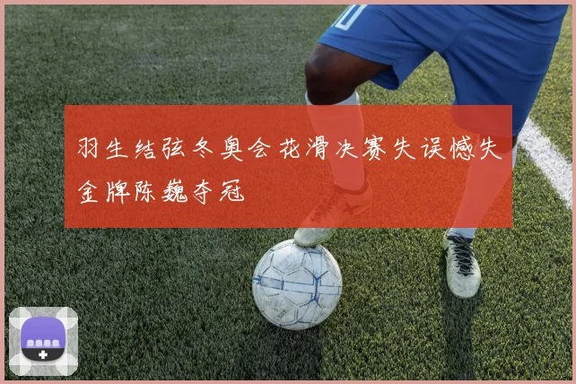 羽生结弦冬奥会花滑决赛失误憾失金牌陈巍夺冠