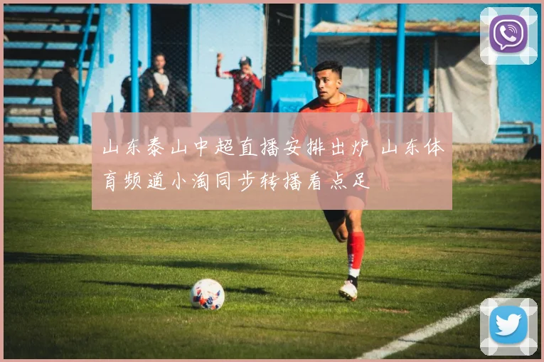 山东泰山中超直播安排出炉 山东体育频道小淘同步转播看点足