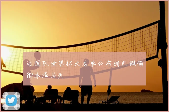 法国队世界杯大名单公布姆巴佩领衔本泽马列