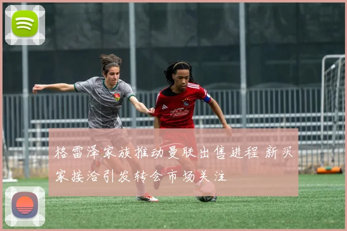 格雷泽家族推动曼联出售进程 新买家接洽引发转会市场关注