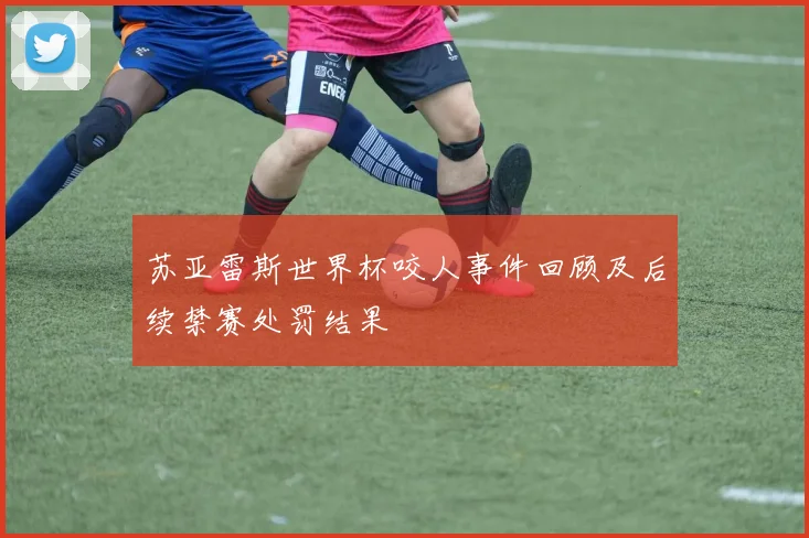 苏亚雷斯世界杯咬人事件回顾及后续禁赛处罚结果