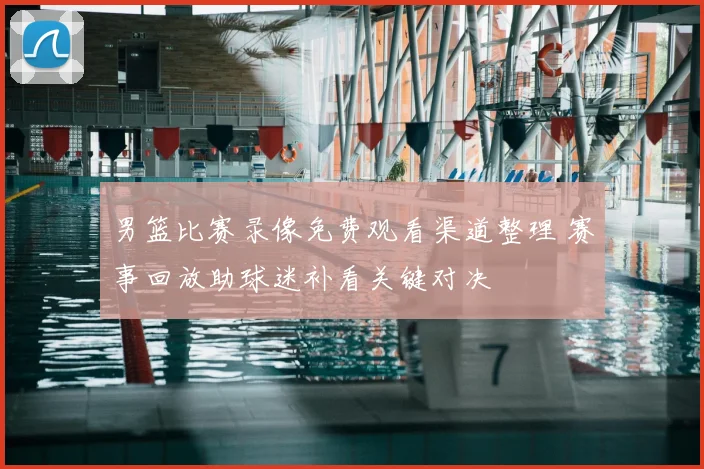 男篮比赛录像免费观看渠道整理 赛事回放助球迷补看关键对决