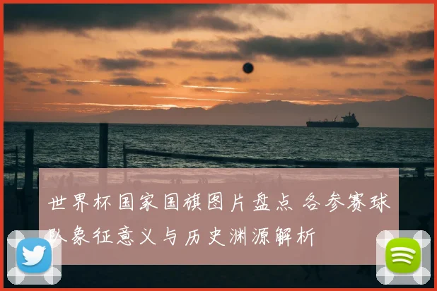 世界杯国家国旗图片盘点 各参赛球队象征意义与历史渊源解析