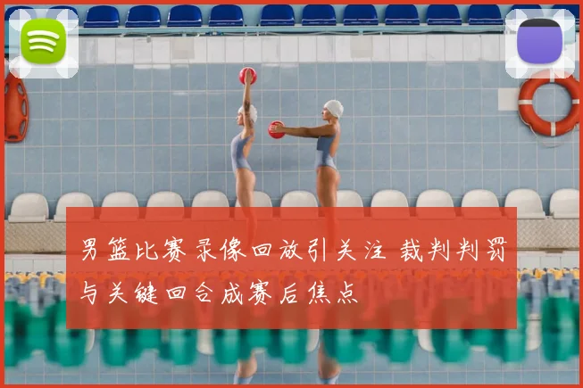 男篮比赛录像回放引关注 裁判判罚与关键回合成赛后焦点