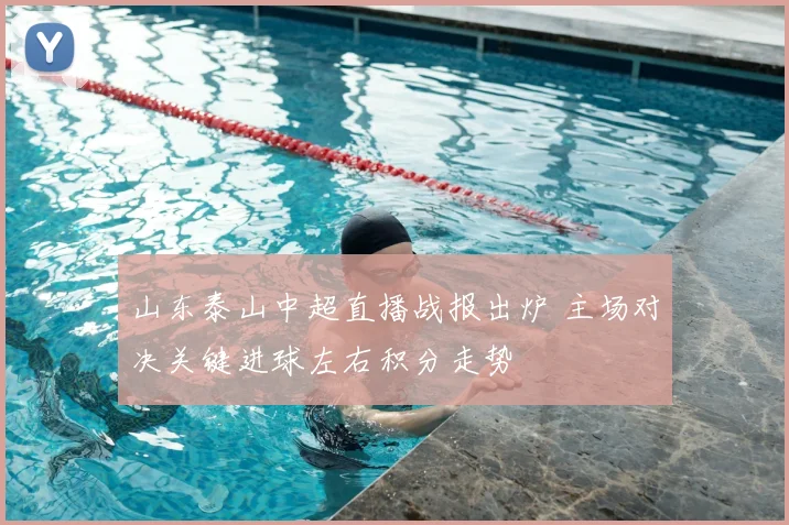 山东泰山中超直播战报出炉 主场对决关键进球左右积分走势
