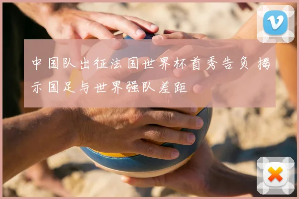 中国队出征法国世界杯首秀告负 揭示国足与世界强队差距