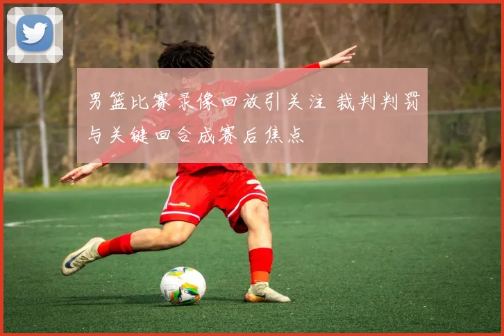 男篮比赛录像回放引关注 裁判判罚与关键回合成赛后焦点